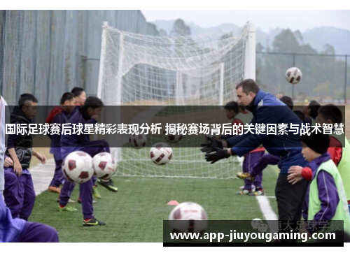 国际足球赛后球星精彩表现分析 揭秘赛场背后的关键因素与战术智慧