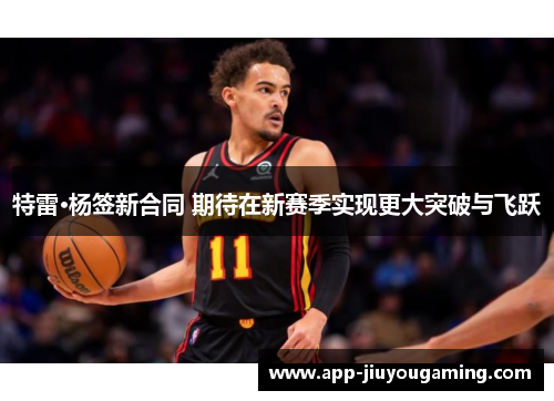 特雷·杨签新合同 期待在新赛季实现更大突破与飞跃