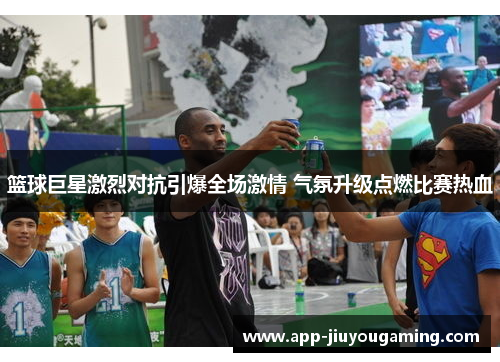 篮球巨星激烈对抗引爆全场激情 气氛升级点燃比赛热血