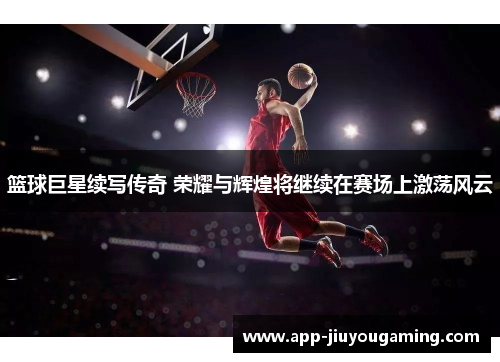篮球巨星续写传奇 荣耀与辉煌将继续在赛场上激荡风云