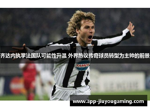 齐达内执掌法国队可能性升温 外界热议传奇球员转型为主帅的前景