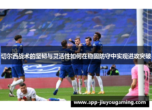 切尔西战术的坚韧与灵活性如何在稳固防守中实现进攻突破