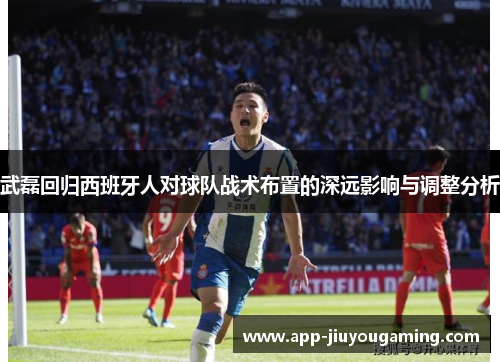 武磊回归西班牙人对球队战术布置的深远影响与调整分析