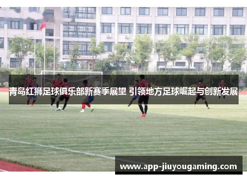 青岛红狮足球俱乐部新赛季展望 引领地方足球崛起与创新发展