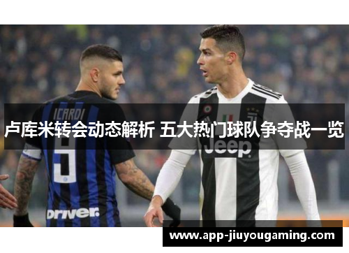 卢库米转会动态解析 五大热门球队争夺战一览