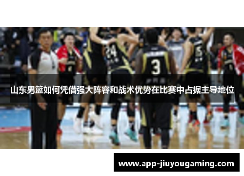 山东男篮如何凭借强大阵容和战术优势在比赛中占据主导地位