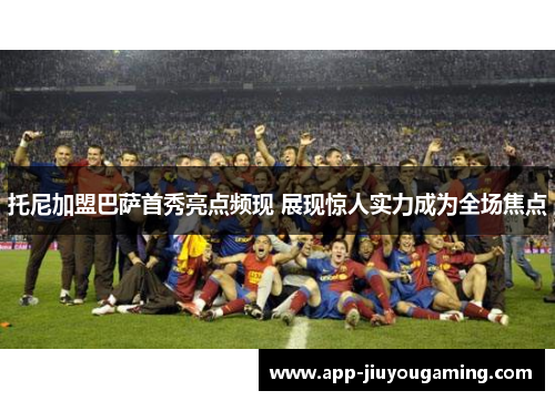 托尼加盟巴萨首秀亮点频现 展现惊人实力成为全场焦点