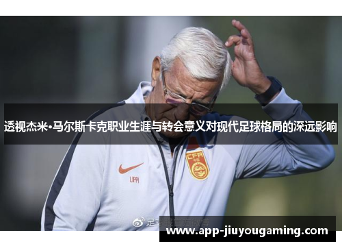 透视杰米·马尔斯卡克职业生涯与转会意义对现代足球格局的深远影响