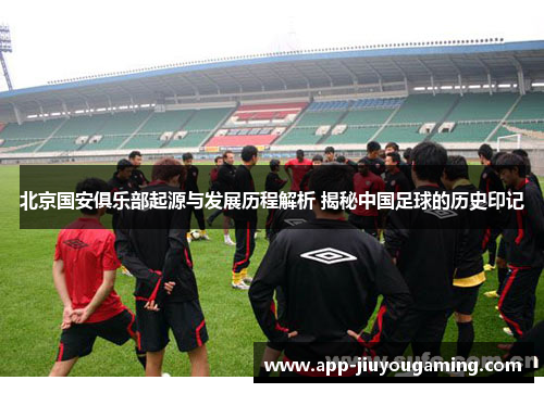 北京国安俱乐部起源与发展历程解析 揭秘中国足球的历史印记
