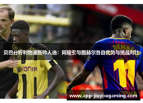 贝巴分析利物浦新帅人选：阿隆索与图赫尔各自优势与挑战对比